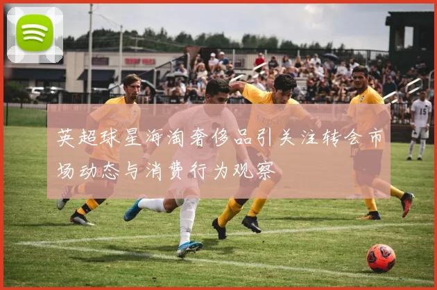 英超球星海淘奢侈品引关注转会市场动态与消费行为观察