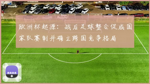欧洲杯起源：战后足球整合促成国家队赛制并确立跨国竞争格局