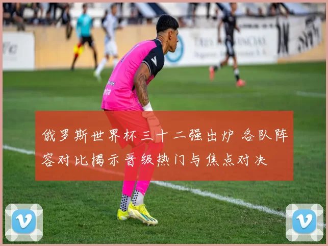 俄罗斯世界杯三十二强出炉 各队阵容对比揭示晋级热门与焦点对决