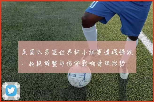 美国队男篮世界杯小组赛遭遇强敌，轮换调整与伤停影响晋级形势