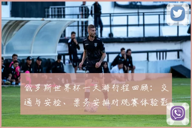 俄罗斯世界杯一天游行程回顾：交通与安检、票务安排对观赛体验影响