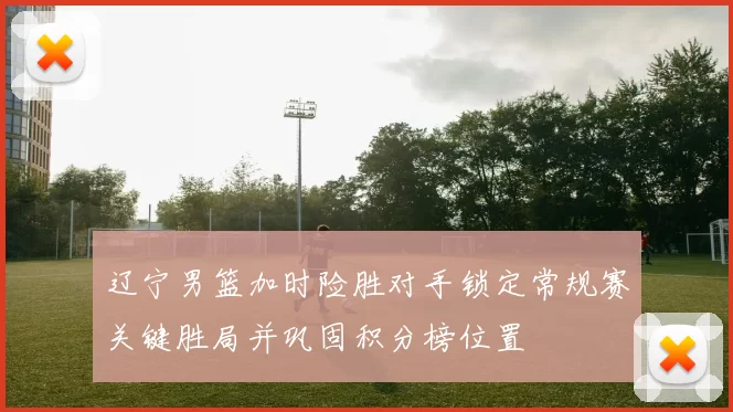 辽宁男篮加时险胜对手锁定常规赛关键胜局并巩固积分榜位置