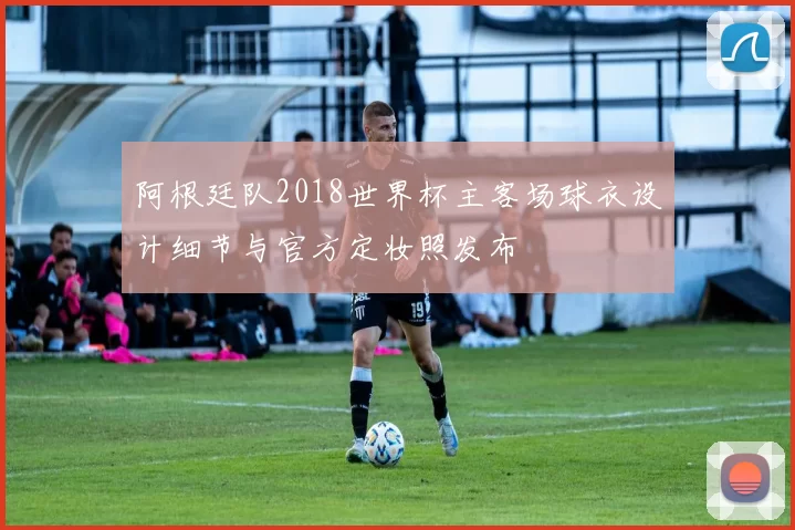 阿根廷队2018世界杯主客场球衣设计细节与官方定妆照发布