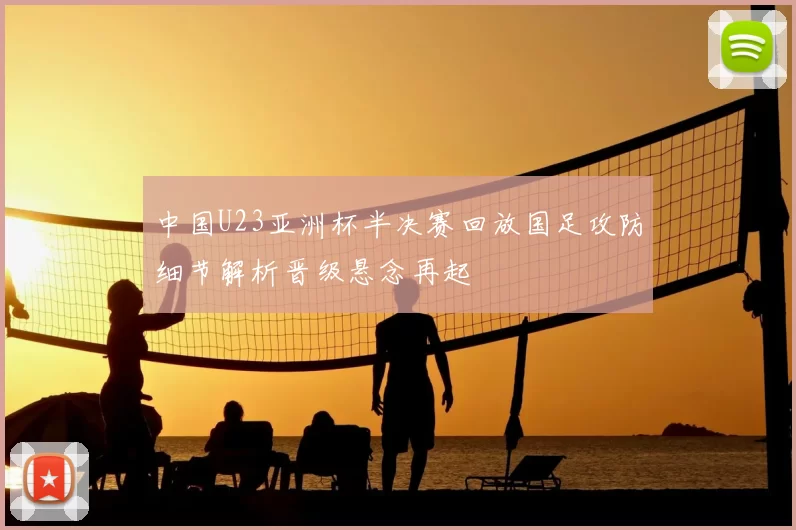 中国U23亚洲杯半决赛回放国足攻防细节解析晋级悬念再起