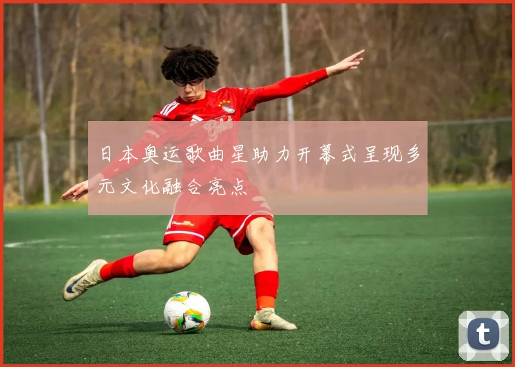 日本奥运歌曲星助力开幕式呈现多元文化融合亮点