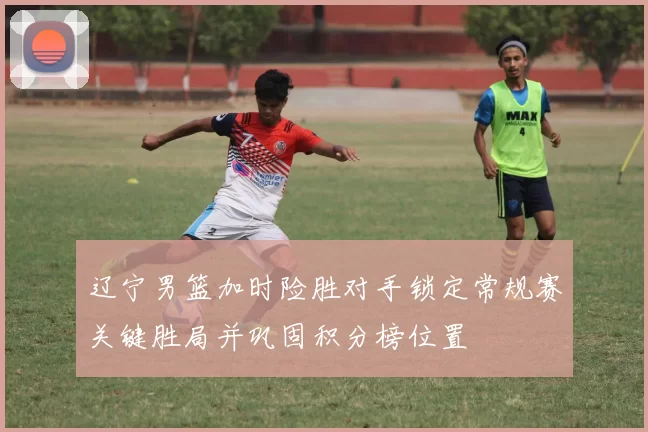 辽宁男篮加时险胜对手锁定常规赛关键胜局并巩固积分榜位置