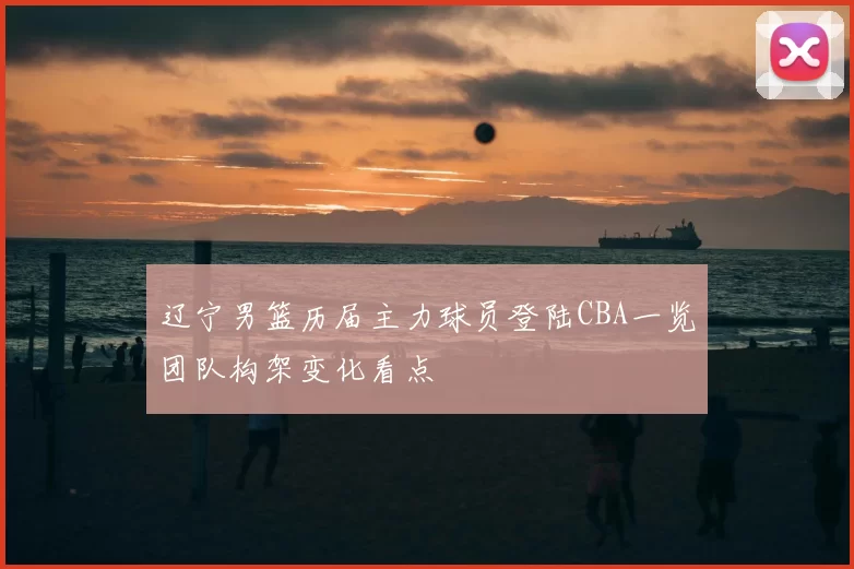 辽宁男篮历届主力球员登陆CBA一览团队构架变化看点