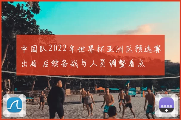 中国队2022年世界杯亚洲区预选赛出局 后续备战与人员调整看点