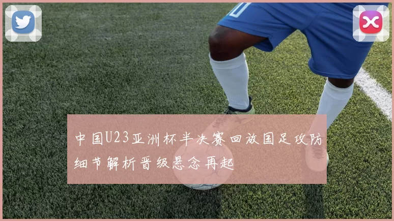 中国U23亚洲杯半决赛回放国足攻防细节解析晋级悬念再起