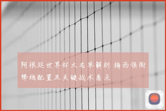 阿根廷世界杯大名单解析 梅西领衔锋线配置及关键战术看点