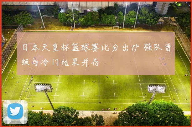 日本天皇杯篮球赛比分出炉 强队晋级与冷门结果并存