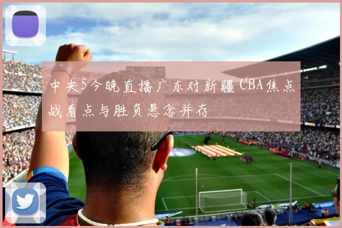 中央5今晚直播广东对新疆 CBA焦点战看点与胜负悬念并存