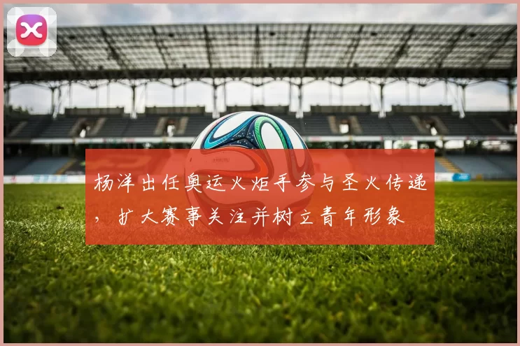 杨洋出任奥运火炬手参与圣火传递，扩大赛事关注并树立青年形象