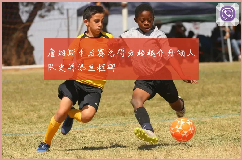 詹姆斯季后赛总得分超越乔丹湖人队史再添里程碑