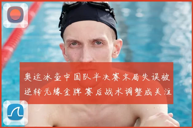 奥运冰壶中国队半决赛末局失误被逆转无缘金牌 赛后战术调整成关注点