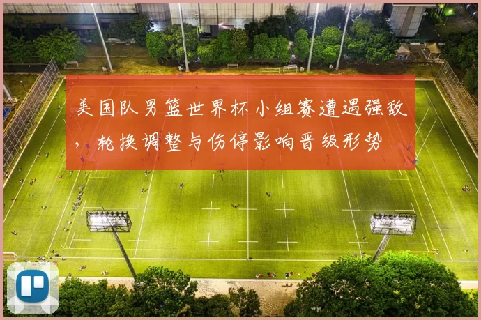 美国队男篮世界杯小组赛遭遇强敌，轮换调整与伤停影响晋级形势