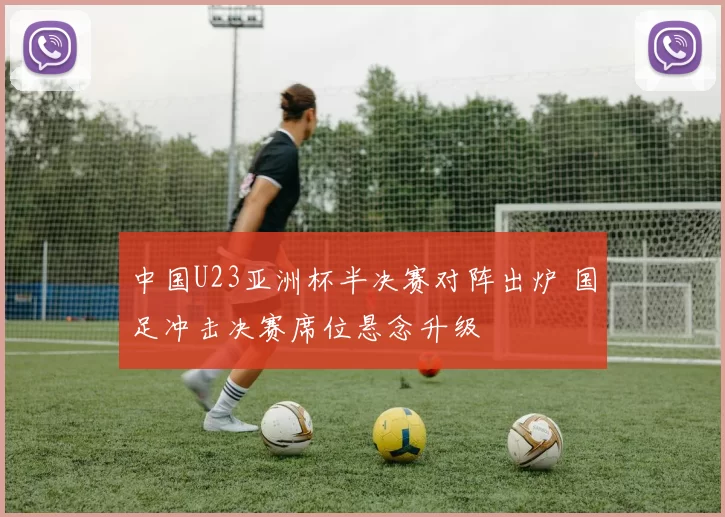 中国U23亚洲杯半决赛对阵出炉 国足冲击决赛席位悬念升级