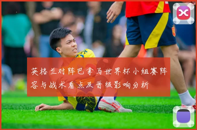 英格兰对阵巴拿马世界杯小组赛阵容与战术看点及晋级影响分析