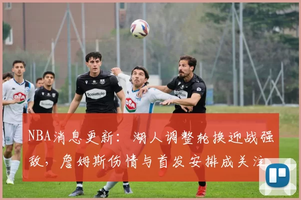 NBA消息更新：湖人调整轮换迎战强敌，詹姆斯伤情与首发安排成关注焦点