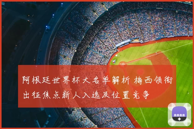 阿根廷世界杯大名单解析 梅西领衔出征焦点新人入选及位置竞争