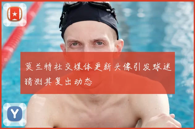 莫兰特社交媒体更新头像引发球迷猜测其复出动态
