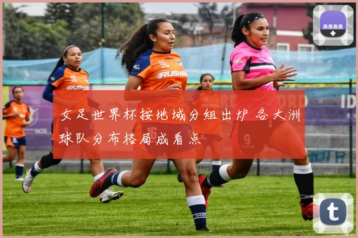 女足世界杯按地域分组出炉 各大洲球队分布格局成看点