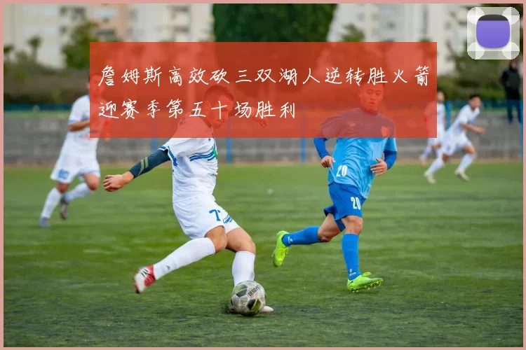 詹姆斯高效砍三双湖人逆转胜火箭迎赛季第五十场胜利