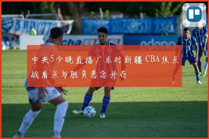 中央5今晚直播广东对新疆 CBA焦点战看点与胜负悬念并存