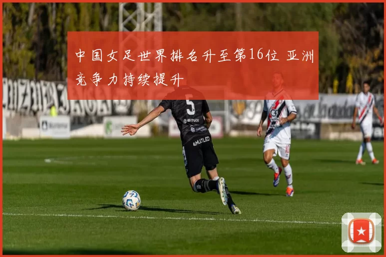 中国女足世界排名升至第16位 亚洲竞争力持续提升