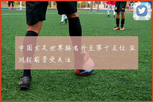 中国女足世界排名升至第十五位 亚洲杯前景受关注