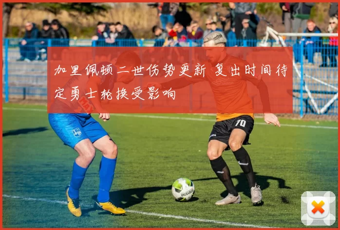 加里佩顿二世伤势更新 复出时间待定勇士轮换受影响