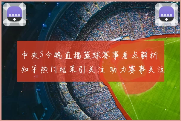 中央5今晚直播篮球赛事看点解析 知乎热门结果引关注 助力赛事关注度提升