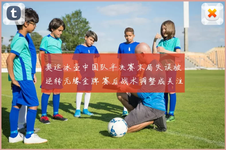 奥运冰壶中国队半决赛末局失误被逆转无缘金牌 赛后战术调整成关注点