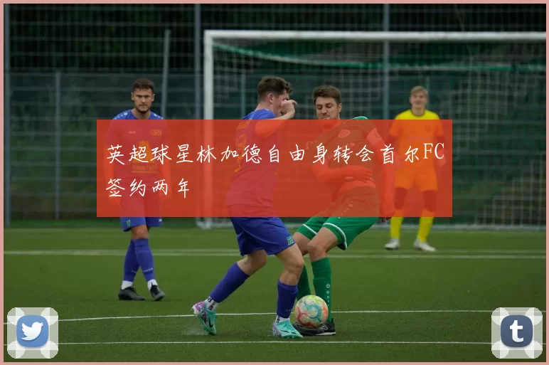 英超球星林加德自由身转会首尔FC签约两年