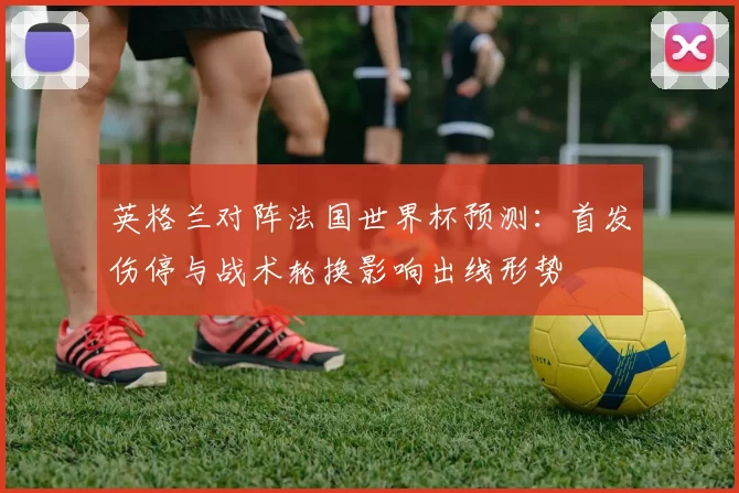 英格兰对阵法国世界杯预测：首发伤停与战术轮换影响出线形势