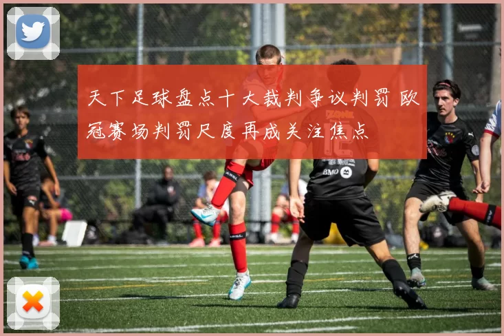 天下足球盘点十大裁判争议判罚 欧冠赛场判罚尺度再成关注焦点